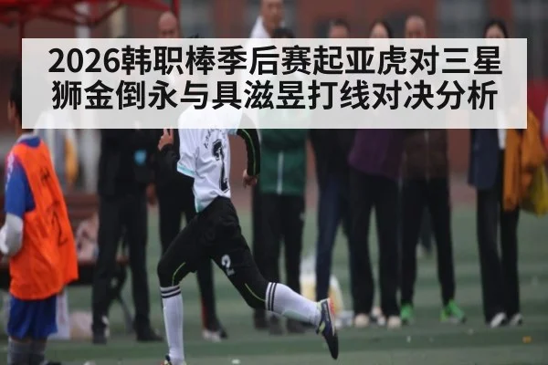 2026韩职棒季后赛起亚虎对三星狮金倒永与具滋昱打线对决分析